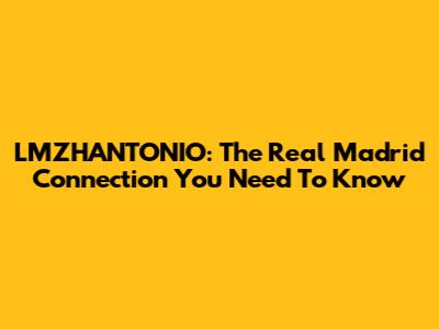 LMZHANTONIO: The Real Madrid Connection You Need To Know