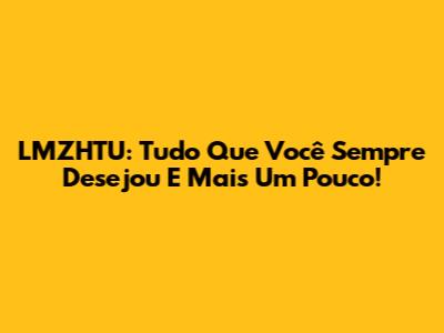 LMZHTU: Tudo Que Você Sempre Desejou E Mais Um Pouco!