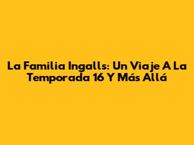 La Familia Ingalls: Un Viaje A La Temporada 16 Y Más Allá