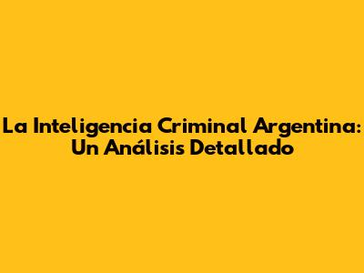 La Inteligencia Criminal Argentina: Un Análisis Detallado