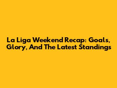 La Liga Weekend Recap: Goals, Glory, And The Latest Standings