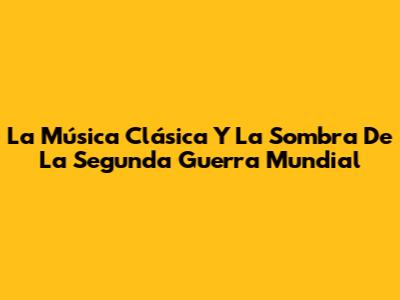 La Música Clásica Y La Sombra De La Segunda Guerra Mundial