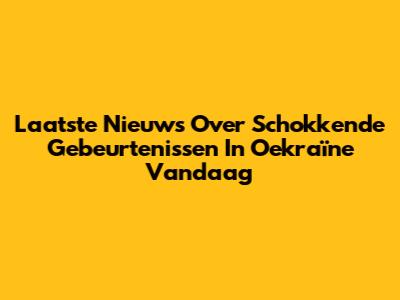 Laatste Nieuws Over Schokkende Gebeurtenissen In Oekraïne Vandaag