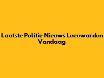 Laatste Politie Nieuws Leeuwarden Vandaag