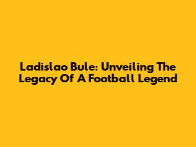 Ladislao Bule: Unveiling The Legacy Of A Football Legend