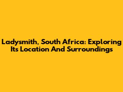 Ladysmith, South Africa: Exploring Its Location And Surroundings