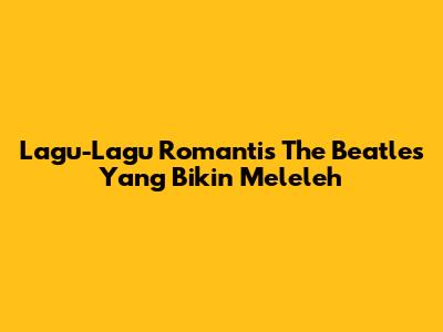 Lagu-Lagu Romantis The Beatles Yang Bikin Meleleh