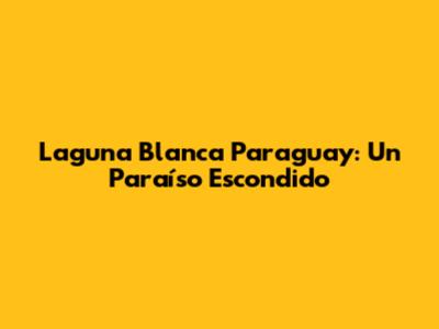 Laguna Blanca Paraguay: Un Paraíso Escondido