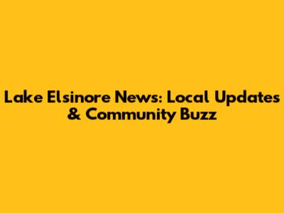 Lake Elsinore News: Local Updates & Community Buzz