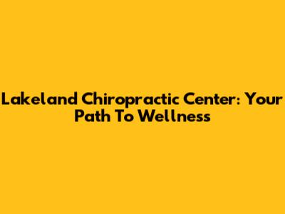 Lakeland Chiropractic Center: Your Path To Wellness