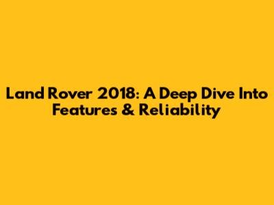 Land Rover 2018: A Deep Dive Into Features & Reliability