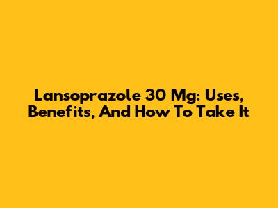 Lansoprazole 30 Mg: Uses, Benefits, And How To Take It