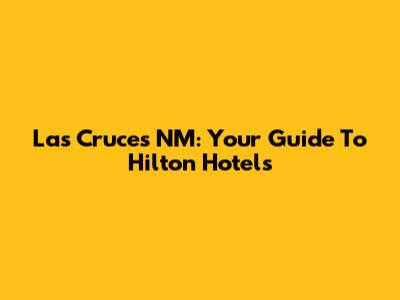 Las Cruces NM: Your Guide To Hilton Hotels