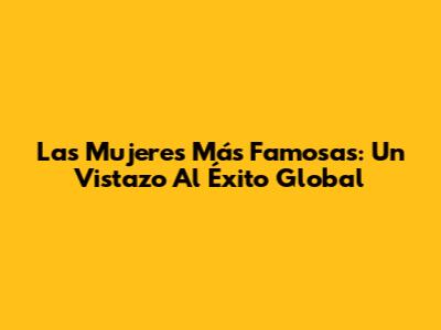 Las Mujeres Más Famosas: Un Vistazo Al Éxito Global