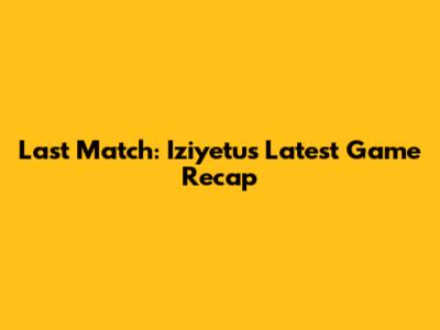 Last Match: Iziyetu's Latest Game Recap