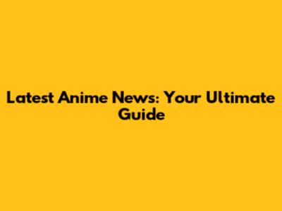 Latest Anime News: Your Ultimate Guide