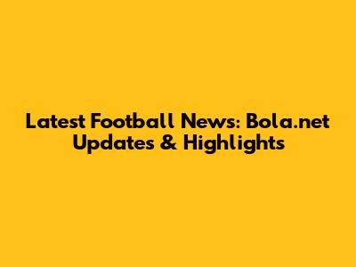 Latest Football News: Bola.net Updates & Highlights