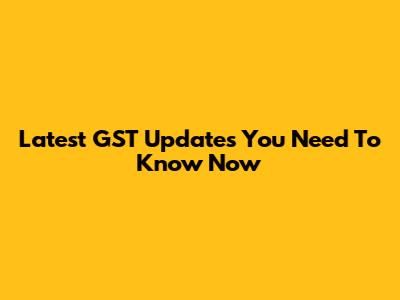 Latest GST Updates You Need To Know Now