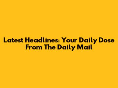Latest Headlines: Your Daily Dose From The Daily Mail