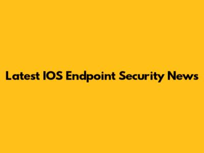 Latest IOS Endpoint Security News