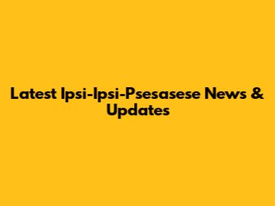 Latest Ipsi-Ipsi-Psesasese News & Updates