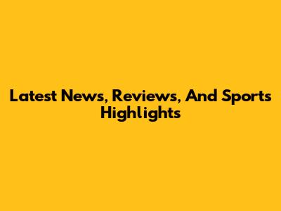 Latest News, Reviews, And Sports Highlights