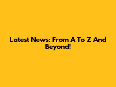 Latest News: From A To Z And Beyond!