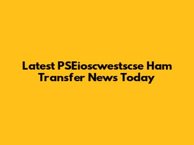 Latest PSEioscwestscse Ham Transfer News Today