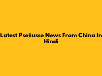 Latest Pseiiusse News From China In Hindi