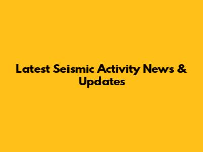 Latest Seismic Activity News & Updates