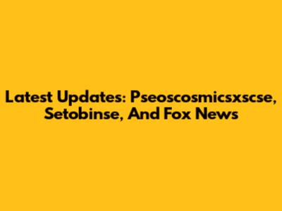 Latest Updates: Pseoscosmicsxscse, Setobinse, And Fox News