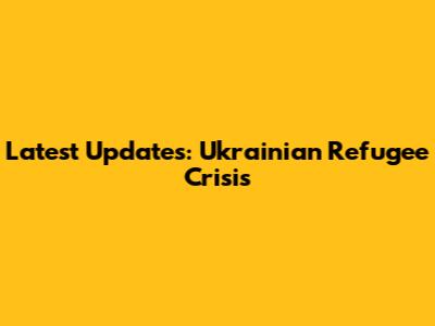 Latest Updates: Ukrainian Refugee Crisis