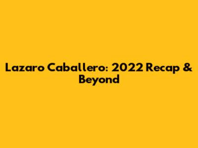 Lazaro Caballero: 2022 Recap & Beyond