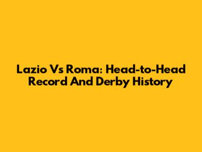 Lazio Vs Roma: Head-to-Head Record And Derby History