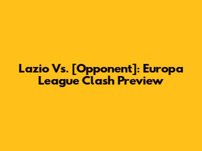 Lazio Vs. [Opponent]: Europa League Clash Preview