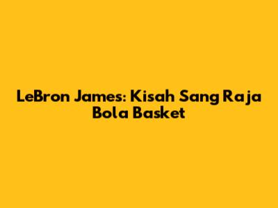 LeBron James: Kisah Sang Raja Bola Basket
