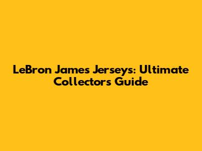 LeBron James Jerseys: Ultimate Collector's Guide