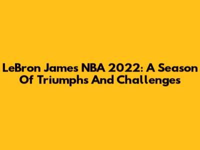 LeBron James NBA 2022: A Season Of Triumphs And Challenges