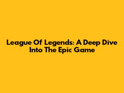 League Of Legends: A Deep Dive Into The Epic Game