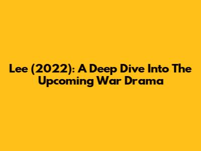 Lee (2022): A Deep Dive Into The Upcoming War Drama