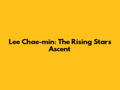 Lee Chae-min: The Rising Star's Ascent