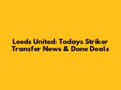 Leeds United: Today's Striker Transfer News & Done Deals