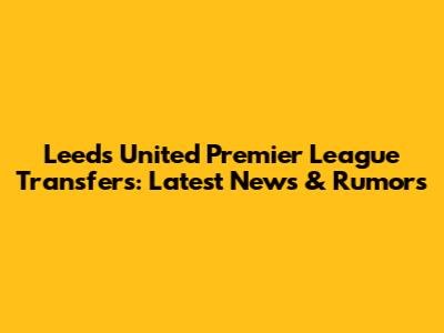 Leeds United Premier League Transfers: Latest News & Rumors