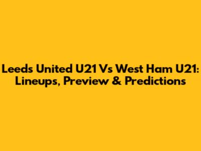 Leeds United U21 Vs West Ham U21: Lineups, Preview & Predictions