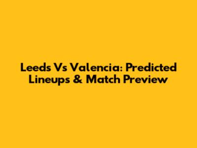 Leeds Vs Valencia: Predicted Lineups & Match Preview