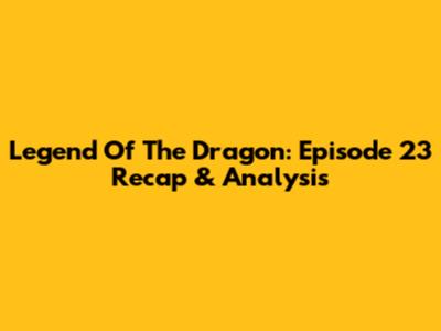 Legend Of The Dragon: Episode 23 Recap & Analysis