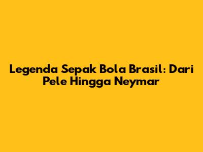 Legenda Sepak Bola Brasil: Dari Pele Hingga Neymar