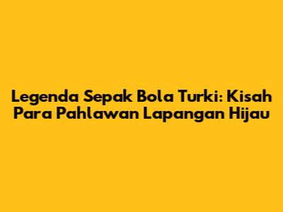 Legenda Sepak Bola Turki: Kisah Para Pahlawan Lapangan Hijau