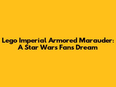 Lego Imperial Armored Marauder: A Star Wars Fan's Dream