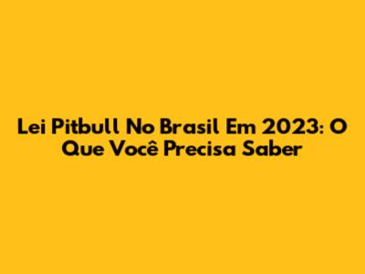 Lei Pitbull No Brasil Em 2023: O Que Você Precisa Saber